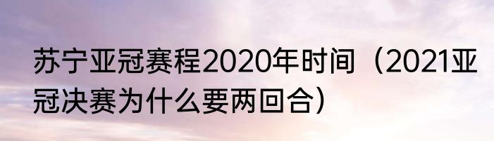 苏宁亚冠赛程2020年时间（2021亚冠决赛为什么要两回合）