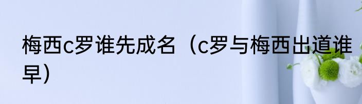 梅西c罗谁先成名（c罗与梅西出道谁早）