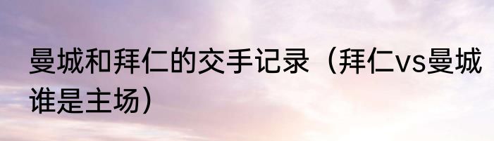 曼城和拜仁的交手记录（拜仁vs曼城谁是主场）