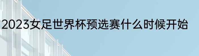 2023女足世界杯预选赛什么时候开始
