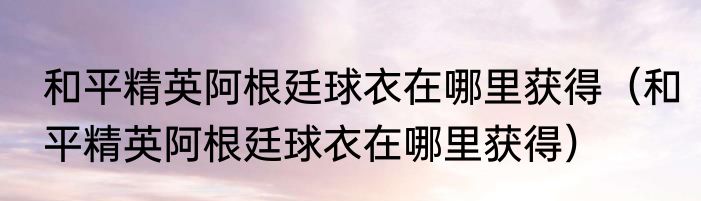 和平精英阿根廷球衣在哪里获得（和平精英阿根廷球衣在哪里获得）