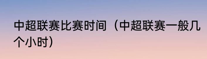 中超联赛比赛时间（中超联赛一般几个小时）