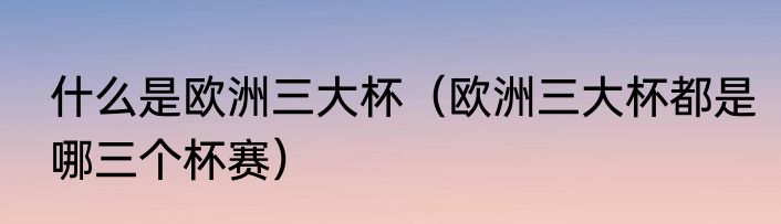 什么是欧洲三大杯（欧洲三大杯都是哪三个杯赛）