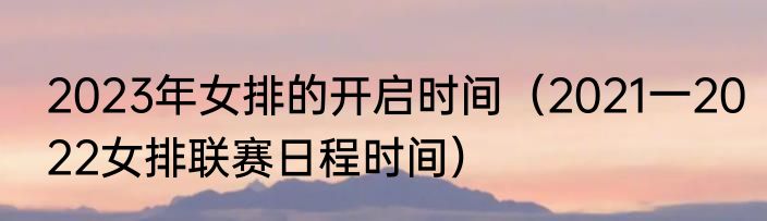 2023年女排的开启时间（2021一2022女排联赛日程时间）