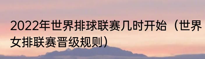 2022年世界排球联赛几时开始（世界女排联赛晋级规则）