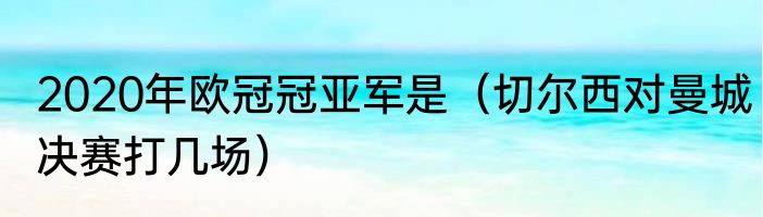 2020年欧冠冠亚军是（切尔西对曼城决赛打几场）