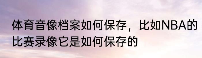 体育音像档案如何保存，比如NBA的比赛录像它是如何保存的