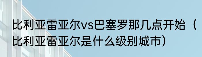 比利亚雷亚尔vs巴塞罗那几点开始（比利亚雷亚尔是什么级别城市）