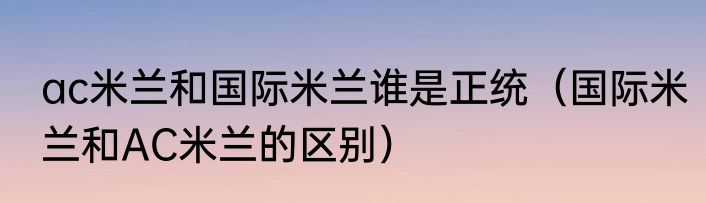 ac米兰和国际米兰谁是正统（国际米兰和AC米兰的区别）
