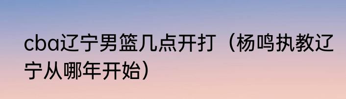 cba辽宁男篮几点开打（杨鸣执教辽宁从哪年开始）
