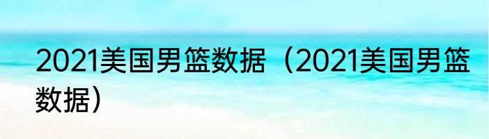 2021美国男篮数据（2021美国男篮数据）