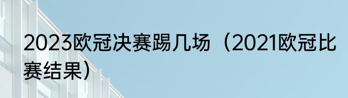 2023欧冠决赛踢几场（2021欧冠比赛结果）