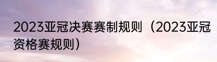 2023亚冠决赛赛制规则（2023亚冠资格赛规则）