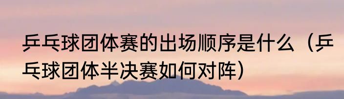 乒乓球团体赛的出场顺序是什么（乒乓球团体半决赛如何对阵）