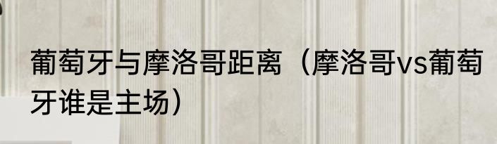 葡萄牙与摩洛哥距离（摩洛哥vs葡萄牙谁是主场）