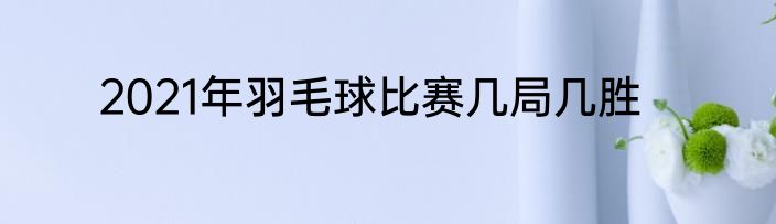 2021年羽毛球比赛几局几胜