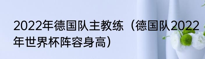2022年德国队主教练（德国队2022年世界杯阵容身高）