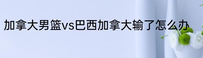 加拿大男篮vs巴西加拿大输了怎么办
