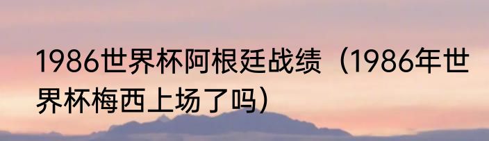 1986世界杯阿根廷战绩（1986年世界杯梅西上场了吗）