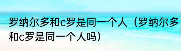 罗纳尔多和c罗是同一个人（罗纳尔多和c罗是同一个人吗）