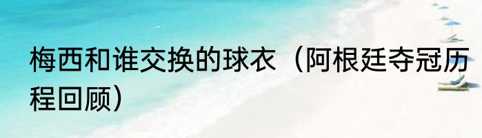 梅西和谁交换的球衣（阿根廷夺冠历程回顾）