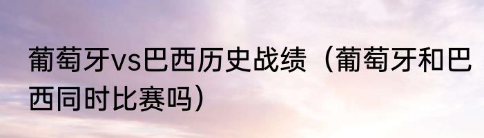 葡萄牙vs巴西历史战绩（葡萄牙和巴西同时比赛吗）