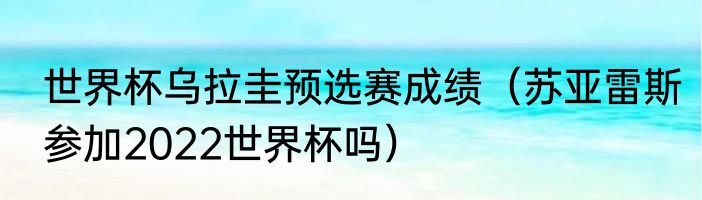 世界杯乌拉圭预选赛成绩（苏亚雷斯参加2022世界杯吗）
