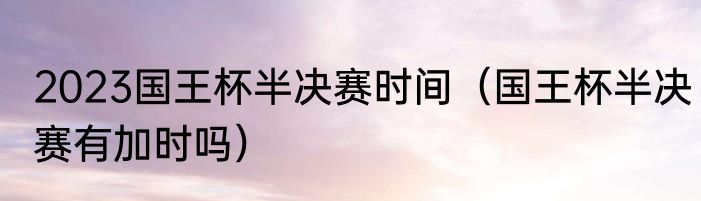 2023国王杯半决赛时间（国王杯半决赛有加时吗）