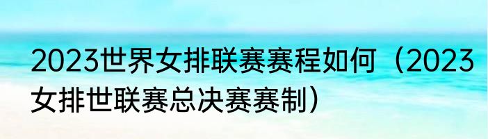 2023世界女排联赛赛程如何（2023女排世联赛总决赛赛制）