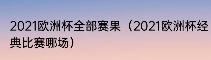 2021欧洲杯全部赛果（2021欧洲杯经典比赛哪场）