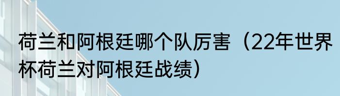 荷兰和阿根廷哪个队厉害（22年世界杯荷兰对阿根廷战绩）