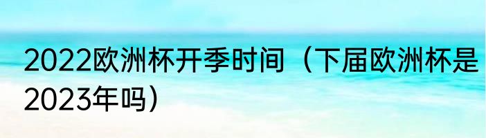 2022欧洲杯开季时间（下届欧洲杯是2023年吗）