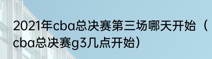 2021年cba总决赛第三场哪天开始（cba总决赛g3几点开始）