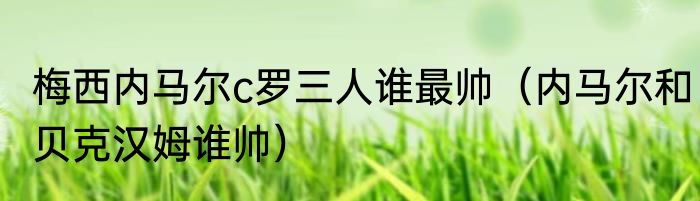 梅西内马尔c罗三人谁最帅（内马尔和贝克汉姆谁帅）