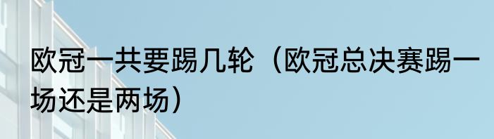 欧冠一共要踢几轮（欧冠总决赛踢一场还是两场）
