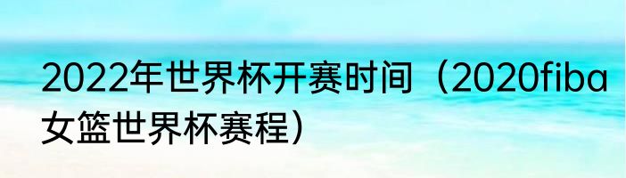 2022年世界杯开赛时间（2020fiba女篮世界杯赛程）