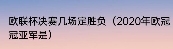 欧联杯决赛几场定胜负（2020年欧冠冠亚军是）