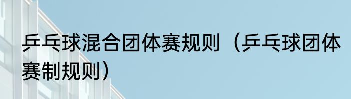乒乓球混合团体赛规则（乒乓球团体赛制规则）