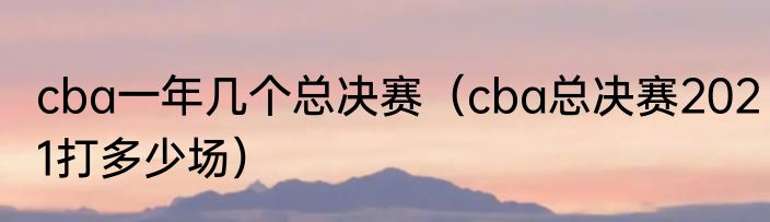 cba一年几个总决赛（cba总决赛2021打多少场）
