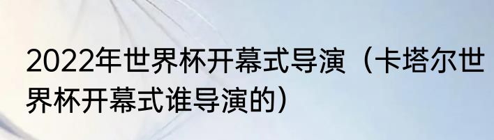 2022年世界杯开幕式导演（卡塔尔世界杯开幕式谁导演的）