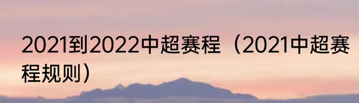 2021到2022中超赛程（2021中超赛程规则）