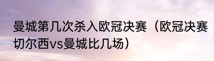 曼城第几次杀入欧冠决赛（欧冠决赛切尔西vs曼城比几场）