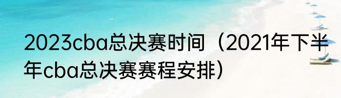 2023cba总决赛时间（2021年下半年cba总决赛赛程安排）