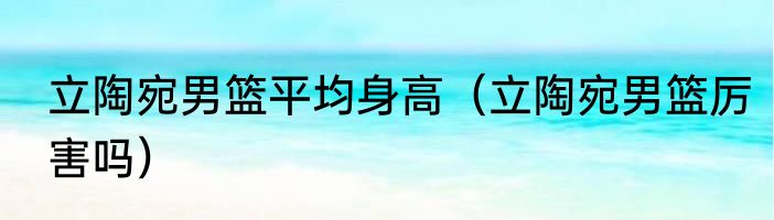 立陶宛男篮平均身高（立陶宛男篮厉害吗）