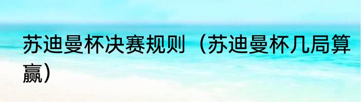 苏迪曼杯决赛规则（苏迪曼杯几局算赢）