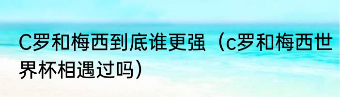 C罗和梅西到底谁更强（c罗和梅西世界杯相遇过吗）
