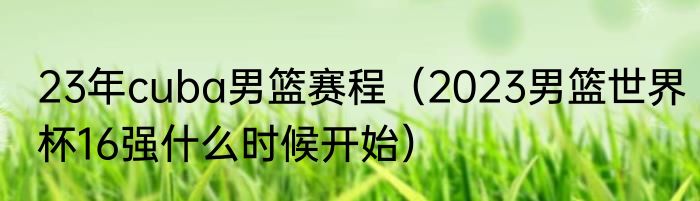 23年cuba男篮赛程（2023男篮世界杯16强什么时候开始）