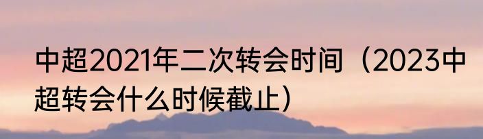 中超2021年二次转会时间（2023中超转会什么时候截止）