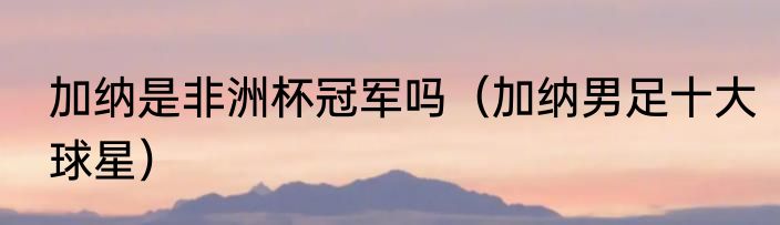 加纳是非洲杯冠军吗（加纳男足十大球星）