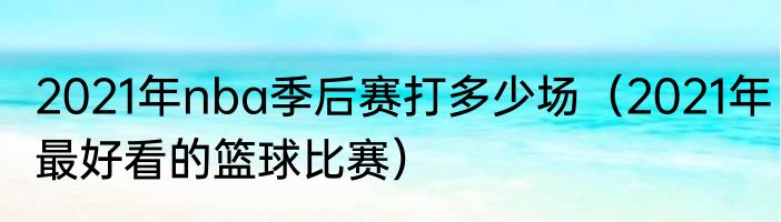 2021年nba季后赛打多少场（2021年最好看的篮球比赛）
